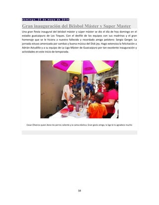 34
d o m i n g o , 2 5 d e m a y o d e 2 0 1 4
Gran inauguración del Béisbol Máster y Super Master
Una gran fiesta inaugural del béisbol máster y súper máster se dio el día de hoy domingo en el
estadio guaicaipuro de Los Teques. Con el desfile de los equipos con sus madrinas y el gran
homenaje que se le hiciera a nuestro fallecido y recordado amigo pelotero: Sergio Gerget. La
jornada estuvo amenizada por sambas y buena música del Disk jey. Hago extensiva la felicitación a
Adrián Astudillo y a su equipo de La Liga Máster de Guaicaipuro por tan excelente inauguración y
actividades en este inicio de temporada.
Cesar Oliveros quien dono los perros caliente y la cama elástica. Gran gesto amigo, la liga te lo agradece mucho
 