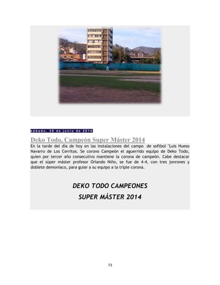 73
s á b a d o , 2 8 d e j u n i o d e 2 0 1 4
Deko Todo, Campeón Super Máster 2014
En la tarde del día de hoy en las instalaciones del campo de softbol "Luis Hueso
Navarro de Los Cerritos. Se corono Campeón el aguerrido equipo de Deko Todo,
quien por tercer año consecutivo mantiene la corona de campeón. Cabe destacar
que el sùper máster profesor Orlando Niño, se fue de 4-4, con tres jonrones y
doblete demoníaco, para guiar a su equipo a la triple corona.
DEKO TODO CAMPEONES
SUPER MÁSTER 2014
 