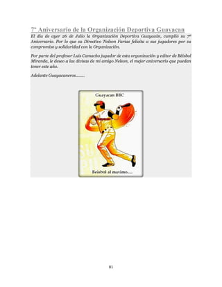81
7º Aniversario de la Organización Deportiva Guayacan
El dia de ayer 26 de Julio la Organización Deportiva Guayacán, cumplió su 7º
Aniversario. Por lo que su Directivo Nelson Farias felicita a sus jugadores por su
compromiso y solidaridad con la Organización.
Por parte del profesor Luis Camacho jugador de esta organización y editor de Béisbol
Miranda, le deseo a las divisas de mi amigo Nelson, el mejor aniversario que puedan
tener este año.
Adelante Guayacaneros........
 