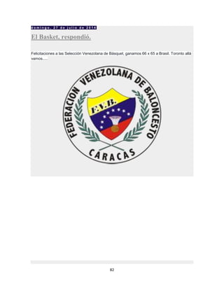 82
d o m i n g o , 2 7 d e j u l i o d e 2 0 1 4
El Basket, respondió.
Felicitaciones a las Selección Venezolana de Básquet, ganamos 66 x 65 a Brasil. Toronto allá
vamos.....
 