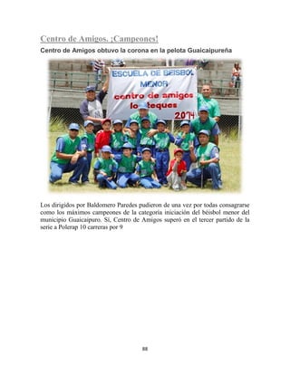 88
Centro de Amigos. ¡Campeones!
Centro de Amigos obtuvo la corona en la pelota Guaicaipureña
Los dirigidos por Baldomero Paredes pudieron de una vez por todas consagrarse
como los máximos campeones de la categoría iniciación del béisbol menor del
municipio Guaicaipuro. Sí, Centro de Amigos superó en el tercer partido de la
serie a Polerap 10 carreras por 9
 