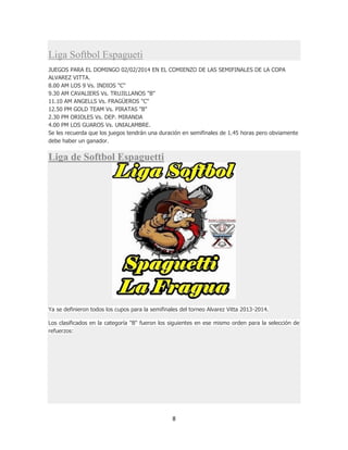 8
Liga Softbol Espagueti
JUEGOS PARA EL DOMINGO 02/02/2014 EN EL COMIENZO DE LAS SEMIFINALES DE LA COPA
ALVAREZ VITTA.
8.00 AM LOS 9 Vs. INDIOS "C"
9.30 AM CAVALIERS Vs. TRUJILLANOS "B"
11.10 AM ANGELLS Vs. FRAGÜEROS "C"
12.50 PM GOLD TEAM Vs. PIRATAS "B"
2.30 PM ORIOLES Vs. DEP. MIRANDA
4.00 PM LOS GUAROS Vs. UNIALAMBRE.
Se les recuerda que los juegos tendrán una duración en semifinales de 1.45 horas pero obviamente
debe haber un ganador.
Liga de Softbol Espaguetti
Ya se definieron todos los cupos para la semifinales del torneo Alvarez Vitta 2013-2014.
Los clasificados en la categoría "B" fueron los siguientes en ese mismo orden para la selección de
refuerzos:
 