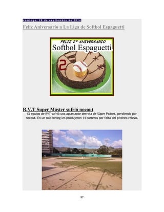 97
d o m i n g o , 2 8 d e s e p t i e m b r e d e 2 0 1 4
Feliz Aniversario a La Liga de Softbol Espaguetti
R.V.T Super Máster sufrió nocout
El equipo de RVT sufrió una aplastante derrota de Súper Padres, perdiendo por
nocout. En un solo inning les produjeron 14 carreras por falta del pitcheo relevo.
 