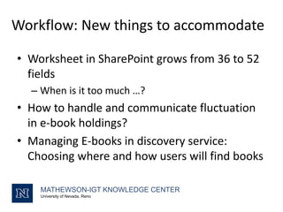 Workflow: New things to accommodate
MATHEWSON-IGT KNOWLEDGE CENTER
University of Nevada, Reno
• Worksheet in SharePoint grows from 36 to 52
fields
– When is it too much …?
• How to handle and communicate fluctuation
in e-book holdings?
• Managing E-books in discovery service:
Choosing where and how users will find books
 