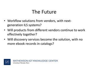 The Future
• Workflow solutions from vendors, with next-
generation ILS systems?
• Will products from different vendors continue to work
effectively together?
• Will discovery services become the solution, with no
more ebook records in catalogs?
MATHEWSON-IGT KNOWLEDGE CENTER
University of Nevada, Reno
 