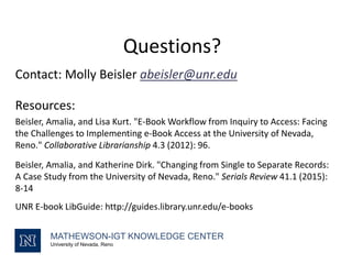Questions?
Contact: Molly Beisler abeisler@unr.edu
Resources:
Beisler, Amalia, and Lisa Kurt. "E-Book Workflow from Inquiry to Access: Facing
the Challenges to Implementing e-Book Access at the University of Nevada,
Reno." Collaborative Librarianship 4.3 (2012): 96.
Beisler, Amalia, and Katherine Dirk. "Changing from Single to Separate Records:
A Case Study from the University of Nevada, Reno." Serials Review 41.1 (2015):
8-14
UNR E-book LibGuide: http://guides.library.unr.edu/e-books
MATHEWSON-IGT KNOWLEDGE CENTER
University of Nevada, Reno
 
