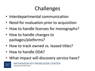 Challenges
MATHEWSON-IGT KNOWLEDGE CENTER
University of Nevada, Reno
• Interdepartmental communication
• Need for evaluation prior to acquisition
• How to handle licenses for monographs?
• How to handle changes to
packages/platforms?
• How to track owned vs. leased titles?
• How to handle DDA?
• What impact will discovery service have?
 