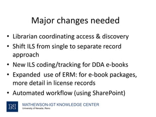 Major changes needed
• Librarian coordinating access & discovery
• Shift ILS from single to separate record
approach
• New ILS coding/tracking for DDA e-books
• Expanded use of ERM: for e-book packages,
more detail in license records
• Automated workflow (using SharePoint)
MATHEWSON-IGT KNOWLEDGE CENTER
University of Nevada, Reno
 