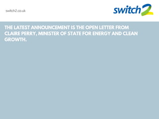 THE LATEST ANNOUNCEMENT IS THE OPEN LETTER FROM
CLAIRE PERRY, MINISTER OF STATE FOR ENERGY AND CLEAN
GROWTH.
switch2.co.uk
 