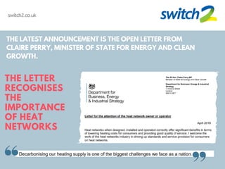 THE LATEST ANNOUNCEMENT IS THE OPEN LETTER FROM
CLAIRE PERRY, MINISTER OF STATE FOR ENERGY AND CLEAN
GROWTH.
THE LETTER
RECOGNISES
THE
IMPORTANCE
OF HEAT
NETWORKS
switch2.co.uk
 