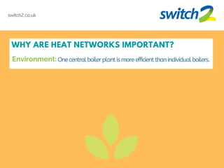 WHY ARE HEAT NETWORKS IMPORTANT?
One centralboilerplantismoreefficientthanindividualboilers.
switch2.co.uk
Environment:
 
