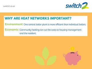 WHY ARE HEAT NETWORKS IMPORTANT?
One centralboilerplantismoreefficientthanindividualboilers.
switch2.co.uk
Communityheatingcancutthecoststohousingmanagement
andtheresident.
Environment:
Economic:
 