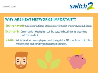 WHY ARE HEAT NETWORKS IMPORTANT?
One centralboilerplantismoreefficientthanindividualboilers.
switch2.co.uk
Communityheatingcancutthecoststohousingmanagement
andtheresident.
Addressesfuelpovertybyreducedenergybills.Affordablewarmthalso
reducescoldandcondensationrelatedillnesses.
Environment:
Economic:
Social:
 