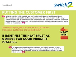 PUTTING THE CUSTOMER FIRST
The letter highlights how more must be done to
make sure customers are treated fairly.
IT IDENTIFIES THE HEAT TRUST AS
A DRIVER FOR GOOD INDUSTRY
PRACTICE.
switch2.co.uk
 