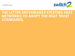 switch2.co.uk
THE LETTER ENCOURAGES EXISTING HEAT
NETWORKS TO ADOPT THE HEAT TRUST
STANDARDS.
 