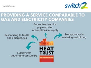 switch2.co.uk
PROVIDING A SERVICE COMPARABLE TO
GAS AND ELECTRICITY COMPANIES
Support for
vulnerable consumers
Responding to faults
and emergencies
Guaranteed service
payments for
interruptions in supply
Transparency in
metering and billing
 