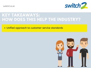 switch2.co.uk
KEY TAKEAWAYS:
HOW DOES THIS HELP THE INDUSTRY?
Unified approach to customer service standards
 