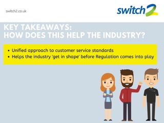 switch2.co.uk
KEY TAKEAWAYS:
HOW DOES THIS HELP THE INDUSTRY?
Unified approach to customer service standards
Helps the industry 'get in shape' before Regulation comes into play
 