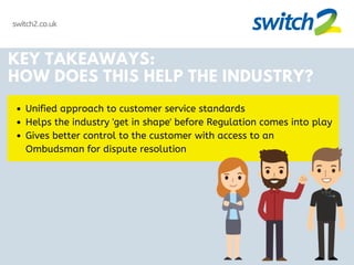 switch2.co.uk
KEY TAKEAWAYS:
HOW DOES THIS HELP THE INDUSTRY?
Unified approach to customer service standards
Helps the industry 'get in shape' before Regulation comes into play
Gives better control to the customer with access to an
Ombudsman for dispute resolution
 