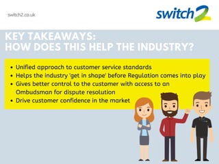 switch2.co.uk
KEY TAKEAWAYS:
HOW DOES THIS HELP THE INDUSTRY?
Unified approach to customer service standards
Helps the industry 'get in shape' before Regulation comes into play
Gives better control to the customer with access to an
Ombudsman for dispute resolution
Drive customer confidence in the market
 