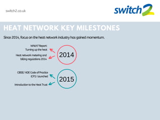 HEAT NETWORK KEY MILESTONES
Since2014,focusontheheatnetworkindustryhasgainedmomentum.
2014
2015
Which?Report:
Turninguptheheat
Heatnetworkmeteringand
billingregulations2014
CIBSE/ADECodeofPractice
(CP1) launched
IntroductiontotheHeatTrust
switch2.co.uk
 
