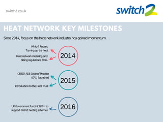 HEAT NETWORK KEY MILESTONES
Since2014,focusontheheatnetworkindustryhasgainedmomentum.
2014
2015
2016
Which?Report:
Turninguptheheat
Heatnetworkmeteringand
billingregulations2014
CIBSE/ADECodeofPractice
(CP1) launched
IntroductiontotheHeatTrust
UKGovernmentfunds£320mto
supportdistrictheatingschemes
switch2.co.uk
 