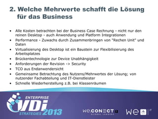 2. Welche Mehrwerte schafft die Lösung
für das Business
• Alle Kosten betrachten bei der Business Case Rechnung - nicht nur den
reinen Desktop - auch Anwendung und Platform Integrationen
• Performance - Zuwachs durch Zusammenbringen von "Rechen Unit" und
Daten
• Virtualisierung des Desktop ist ein Baustein zur Flexibilisierung des
Arbeitsplatzes
• Brückentechnologie zur Device Unabhängigkeit
• Anforderungen der Revision -> Security
• TCO aus Endanwendersicht
• Gemeinsame Betrachtung des Nutzens/Mehrwertes der Lösung; von
nutzender Fachabteilung und IT-Dienstleister
• Schnelle Wiederherstellung z.B. bei Klassenräumen
13
 