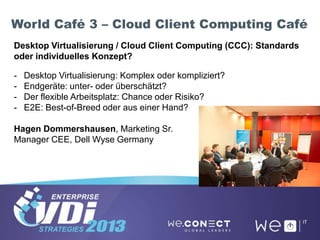 World Café 3 – Cloud Client Computing Café
Desktop Virtualisierung / Cloud Client Computing (CCC): Standards
oder individuelles Konzept?
- Desktop Virtualisierung: Komplex oder kompliziert?
- Endgeräte: unter- oder überschätzt?
- Der flexible Arbeitsplatz: Chance oder Risiko?
- E2E: Best-of-Breed oder aus einer Hand?
Hagen Dommershausen, Marketing Sr.
Manager CEE, Dell Wyse Germany
 