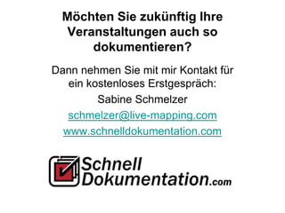 Möchten Sie zukünftig Ihre
Veranstaltungen auch so
dokumentieren?
Dann nehmen Sie mit mir Kontakt für
ein kostenloses Erstgespräch:
Sabine Schmelzer
schmelzer@live-mapping.com
www.schnelldokumentation.com
 
