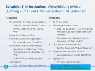 Beispiele (1) in Institution: Weiterbildung eVideo
„Gaming 2.0“ an der HTW Berlin durch ESF -gefördert
Angebot                                    Nutzung
•   Wöchentliche Vorträge und Aufgaben     •    27 TN aus Berlin
     • Virtual Classroom (Adobe Connect)   •    Selbstorganisiertes Lernen
     • Per Facebook Nachricht und im             • Blog (die durch die TN via friendfeed,
        Wiki                                        netvibes o. googlereader abonniert
•   Monatliche Präsenztreffen                       werden)
•   Kommunikation und Organisation               • Erweiterung der Linksammlung in
                                                    diigo.com mit Tag „evideo“
     • Facebook-Gruppe, Friendfeed
                                           •    Diskussion u. Kommunikation
•   Materialien und Zusammenarbeit
     • Blog-Review, Slideshare (Folien),         • Twitter, Facebook, Virtuell Classroom
        Videobeiträge, Textbeiträge im     •    Gruppenarbeit (präsenz, virtuell)
        Wiki                                     • Wiki, Googledoc, (Skype-Telefonie)
     • Linksammlung in Diigogruppe         •    Aggregation
•   Aggregation                                  • Netvibes, Googlereader, …
     • Web 2.0 Grundlagen auf Netvibes.        Neuer Kurs: Okt. 2009, Marketing 2.0
                                               http://evideo.htw-berlin.de/weblog/evideo-20
 