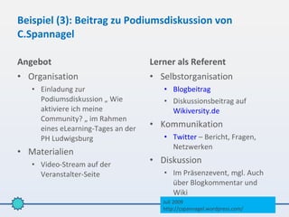 Beispiel (3): Beitrag zu Podiumsdiskussion von
C.Spannagel

Angebot                             Lerner als Referent
• Organisation                      • Selbstorganisation
   • Einladung zur                     • Blogbeitrag
     Podiumsdiskussion „ Wie           • Diskussionsbeitrag auf
     aktiviere ich meine                 Wikiversity.de
     Community? „ im Rahmen
     eines eLearning-Tages an der   • Kommunikation
     PH Ludwigsburg                    • Twitter – Bericht, Fragen,
                                         Netzwerken
• Materialien
   • Video-Stream auf der           • Diskussion
     Veranstalter-Seite                • Im Präsenzevent, mgl. Auch
                                         über Blogkommentar und
                                         Wiki
                                       Juli 2009
                                       http://cspannagel.wordpress.com/
 
