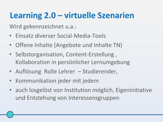 Learning 2.0 – virtuelle Szenarien
Wird gekennzeichnet u.a.:
• Einsatz diverser Social-Media-Tools
• Offene Inhalte (Angebote und Inhalte TN)
• Selbstorganisation, Content-Erstellung ,
  Kollaboration in persönlicher Lernumgebung
• Auflösung Rolle Lehrer – Studierender,
• Kommunikation jeder mit jedem
• auch losgelöst von Institution möglich, Eigeninitiative
  und Entstehung von Interessensgruppen
 