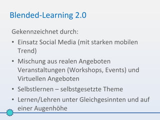 Blended-Learning 2.0
Gekennzeichnet durch:
• Einsatz Social Media (mit starken mobilen
  Trend)
• Mischung aus realen Angeboten
  Veranstaltungen (Workshops, Events) und
  Virtuellen Angeboten
• Selbstlernen – selbstgesetzte Theme
• Lernen/Lehren unter Gleichgesinnten und auf
  einer Augenhöhe
 