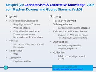 Beispiel (2): Connectivism & Connective Knowledge 2008
von Stephen Downes und George Siemens #cck08
Angebot                                  Nutzung
•   Materialien und Organsiation         •   TN: ca. 1402 weltweit
     • Blog allgemeinere Themen          •   Selbstorganisation
     • Wiki und Moodle                        • Blogbeiträge mit cck08, Blogrolle
     • Daily –Newsletter mit einer       •   Kollaboration und Kommunikation
         Zusammenfassung und                  • Gruppen im Wiki und im Forum
         hervorgehoben Blogbeiträgen              von Moodle, Blogkommentare
•   Vorträge
                                         • Aggregation
     • Ustream.tv, Elluminate (Virtual
                                              • Netvibes, Googlereader,
         Classroom)
                                                Bloglines, Pageflake
•   Kollaboration
                                         • Collection
     • Wiki
                                              • Delicious.com, diigo.com mit
•   Aggregation
                                                #cck08
     • Pageflake, Archive

                                             Neuer Kurs ab Sep. 2009, cck09
                                             http://ltc.umanitoba.ca/connectivism/
 