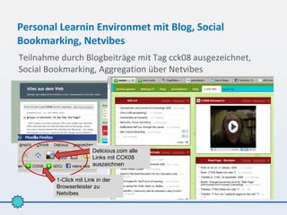 Personal Learnin Environmet mit Blog, Social
Bookmarking, Netvibes
Teilnahme durch Blogbeiträge mit Tag cck08 ausgezeichnet,
Social Bookmarking, Aggregation über Netvibes




                        Delicious.com alle
                        Links mit CCK08
                        auszeichnen

         1-Click mit Link in der
         Browserleister zu
         Netvibes
 