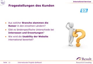 International Services


     Fragestellungen des Kunden




 ● Aus welcher Branche stammen die
   Nutzer in den einzelnen Ländern?
 ● Gibt es länderspezifische Unterschiede bei
   Interessen und Erwartungen?
 ● Wie wird die Usability der Website
   international bewertet?




Seite 11    Internationale Projekte @eResult
 