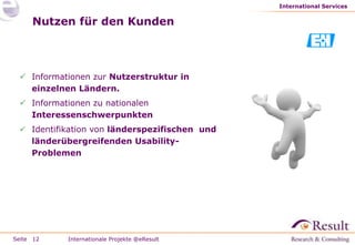 International Services


     Nutzen für den Kunden



  Informationen zur Nutzerstruktur in
   einzelnen Ländern.
  Informationen zu nationalen
   Interessenschwerpunkten
  Identifikation von länderspezifischen und
   länderübergreifenden Usability-
   Problemen




Seite 12   Internationale Projekte @eResult
 