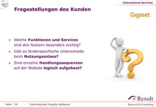 International Services


     Fragestellungen des Kunden




 ● Welche Funktionen und Services
   sind den Nutzern besonders wichtig?
 ● Gibt es länderspezifische Unterschiede
   beim Nutzungsanlass?
 ● Sind einzelne Handlungssequenzen
   auf der Website logisch aufgebaut?




Seite 14    Internationale Projekte @eResult
 
