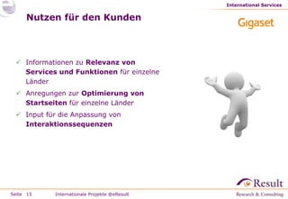 International Services


     Nutzen für den Kunden



  Informationen zu Relevanz von
   Services und Funktionen für einzelne
   Länder
  Anregungen zur Optimierung von
   Startseiten für einzelne Länder
  Input für die Anpassung von
   Interaktionssequenzen




Seite 15   Internationale Projekte @eResult
 
