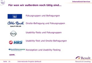 International Services

     Für wen wir außerdem noch tätig sind…



                         Fokusgruppen und Befragungen


                         Onsite-Befragung und Fokusgruppen



                         Usability-Tests und Fokusgruppen


                         Usability-Test und Onsite-Befragungen



                         Konzeption und Usability-Testing

       uvm.


Seite 16      Internationale Projekte @eResult
 