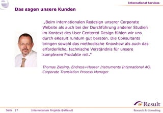 International Services

     Das sagen unsere Kunden

                    „Beim internationalen Redesign unserer Corporate
                   Website als auch bei der Durchführung anderer Studien
                   im Kontext des User Centered Design fühlen wir uns
                   durch eResult rundum gut beraten. Die Consultants
                   bringen sowohl das methodische Knowhow als auch das
                   erforderliche, technische Verständnis für unsere
                   komplexen Produkte mit.“


                   Thomas Ziesing, Endress+Hauser Instruments International AG,
                   Corporate Translation Process Manager




Seite 17   Internationale Projekte @eResult
 