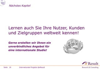 Nächstes Kapitel




     Lernen auch Sie Ihre Nutzer, Kunden
     und Zielgruppen weltweit kennen!

     Gerne erstellen wir Ihnen ein
     unverbindliches Angebot für
     eine internationale Studie!




Seite 18    Internationale Projekte @eResult
 