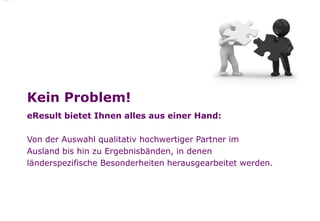 Kein Problem!
eResult bietet Ihnen alles aus einer Hand:

Von der Auswahl qualitativ hochwertiger Partner im
Ausland bis hin zu Ergebnisbänden, in denen
länderspezifische Besonderheiten herausgearbeitet werden.
 