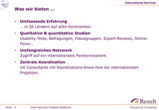 International Services

     Was wir bieten …

         Umfassende Erfahrung
          … in 30 Ländern auf allen Kontinenten.
         Qualitative & quantitative Studien
          Usability-Tests, Befragungen, Fokusgruppen, Expert-Reviews, Online-
          Foren…
         Umfangreiches Netzwerk
          Zugriff auf ein internationales Partnernetzwerk
         Zentrale Koordination
          UX Consultants mit Koordinations-Know-how bei internationalen
          Projekten.




Seite 4        Internationale Projekte @eResult
 