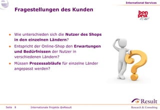 International Services


     Fragestellungen des Kunden



 ● Wie unterschieden sich die Nutzer des Shops
   in den einzelnen Ländern?
 ● Entspricht der Online-Shop den Erwartungen
   und Bedürfnissen der Nutzer in
   verschiedenen Ländern?
 ● Müssen Prozessabläufe für einzelne Länder
   angepasst werden?




Seite 8    Internationale Projekte @eResult
 