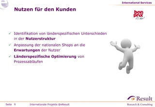 International Services


     Nutzen für den Kunden



  Identifikation von länderspezifischen Unterschieden
   in der Nutzerstruktur
  Anpassung der nationalen Shops an die
   Erwartungen der Nutzer
  Länderspezifische Optimierung von
   Prozessabläufen




Seite 9     Internationale Projekte @eResult
 