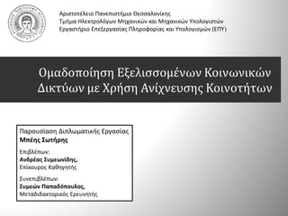 Ομαδοποίηση Εξελισσομένων Κοινωνικών
Δικτύων με Χρήση Ανίχνευσης Κοινοτήτων
Αριστοτέλειο Πανεπιστήμιο Θεσσαλονίκης
Τμήμα Ηλεκτρολόγων Μηχανικών και Μηχανικών Υπολογιστών
Εργαστήριο Επεξεργασίας Πληροφορίας και Υπολογισμών (ΕΠΥ)
Παρουσίαση Διπλωματικής Εργασίας
Μπέης Σωτήρης
Επιβλέπων:
Ανδρέας Συμεωνίδης,
Επίκουρος Καθηγητής
Συνεπιβλέπων:
Συμεών Παπαδόπουλος,
Μεταδιδακτορικός Ερευνητής
 
