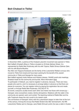 1/2
October 7, 2022
Beit Chabad in Tbilisi
sakartvelo.pro/en/chabad-lubavitch-tbilisi
In December 2005, a yeshiva of the Chabad-Lubavitch movement was opened in Tbilisi.
Beit HaBaD (ChabaD office) in Tbilisi is located on 25 Kote Abkhazi Street. It is
represented by Rabbi Meir Kozlovsky with his wife Tzipora, Rabbi Shneur-Zalman Zaks
with his wife Bracha-Mushka.
Rav Meir and Tsippora Kozlowski are the family of the Lubavitcher Rebbe’s envoys who
moved to Tbilisi from Israel and have been working for the benefit of the Jewish
community in Tbilisi and Georgia for many years.
Beit HaBad regularly hosts Hebrew and Hasidut classes, YAHAD youth club meetings,
Shabbat meals for the community and tourists. More information here.
To participate in Kiddush, you need to register in advance, because. There are many
people who want to, and it is necessary to arrange tables in advance so that there are
places for everyone. You can register online by paying the registration fee and meals
yourself, or through Rabbi Meir Kozlovsky: 032 242 97 70.
At events, everyone usually knows each other and meets new faces with sincere joy –
Georgian Jews everywhere create a family atmosphere. Relations with the rabbi in the
community are special: warm and cordial. The teaching method of Rabbi Meir and his
wife Tzipporah draws the city’s youth to its Jewish roots.
The connections of Georgian Jewry with the Lubavitchers began no later than at the turn
of the century. Among the envoys that Rabbi Sholom Dov-Ber Schneersohn, the fifth
Lubavitcher Rebbe sent to Georgia, were Rabbi Shmuel Levitin (he was a rabbi in Kutaisi
 