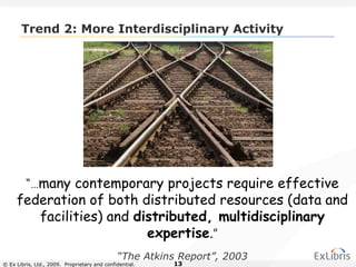 © Ex Libris, Ltd., 2009. Proprietary and confidential. 13
Trend 2: More Interdisciplinary Activity
“…many contemporary projects require effective
federation of both distributed resources (data and
facilities) and distributed, multidisciplinary
expertise.”
“The Atkins Report”, 2003
 