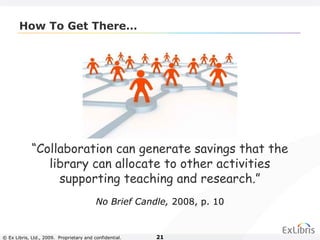 © Ex Libris, Ltd., 2009. Proprietary and confidential. 21
How To Get There…
“Collaboration can generate savings that the
library can allocate to other activities
supporting teaching and research.”
No Brief Candle, 2008, p. 10
 